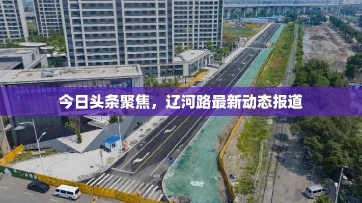 今日头条聚焦，辽河路最新动态报道