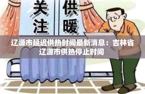 辽源市延迟供热时间最新消息：吉林省辽源市供热停止时间 