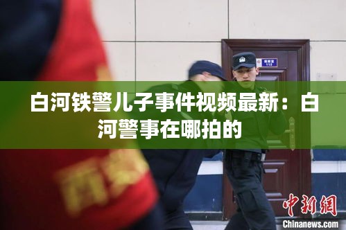 白河铁警儿子事件视频最新：白河警事在哪拍的 