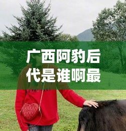 广西阿豹后代是谁啊最新消息：广西阿六 