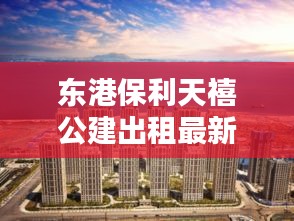 东港保利天禧公建出租最新消息：大连东港保利天禧三期什么时候开盘 