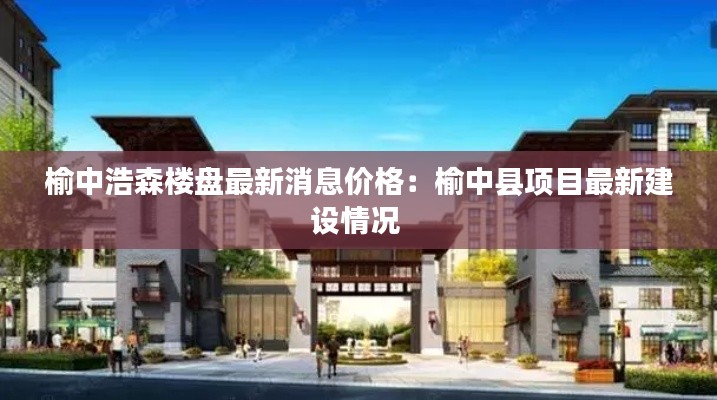 榆中浩森楼盘最新消息价格：榆中县项目最新建设情况 