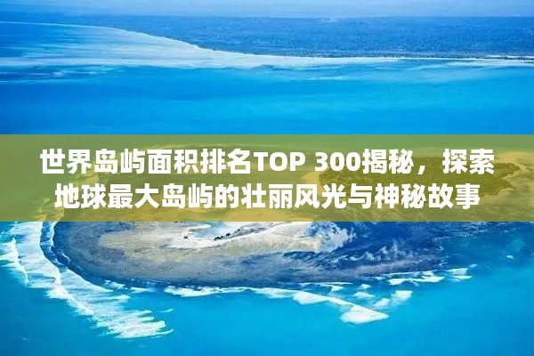 世界岛屿面积排名TOP 300揭秘，探索地球最大岛屿的壮丽风光与神秘故事