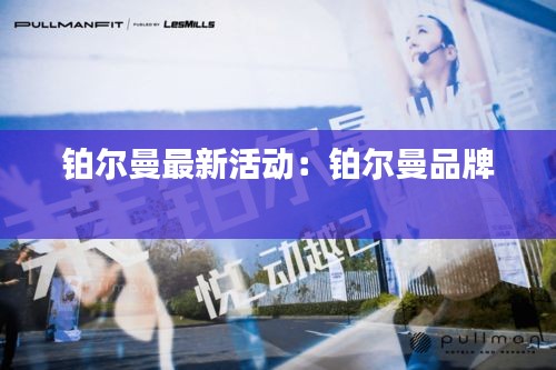 铂尔曼最新活动：铂尔曼品牌 