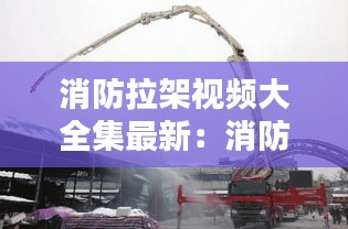 消防拉架视频大全集最新：消防拉线干活视频 