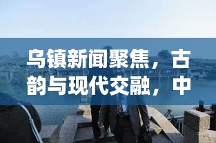 乌镇新闻聚焦，古韵与现代交融，中国古镇焕发全新活力