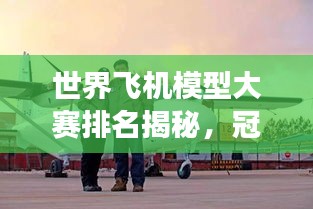 世界飞机模型大赛排名揭秘，冠军背后的故事与传奇之旅！