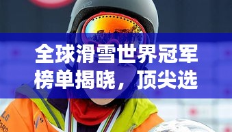 全球滑雪世界冠军榜单揭晓，顶尖选手荣耀排名