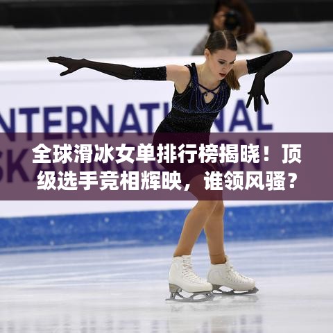 全球滑冰女单排行榜揭晓！顶级选手竞相辉映，谁领风骚？