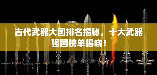 古代武器大国排名揭秘，十大武器强国榜单揭晓！