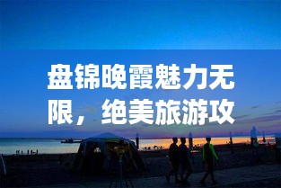 盘锦晚霞魅力无限，绝美旅游攻略不容错过