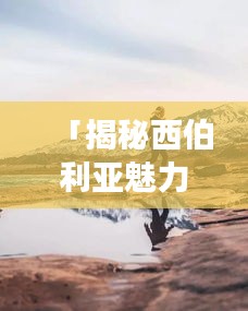 「揭秘西伯利亚魅力之旅，最佳旅游攻略全解析」