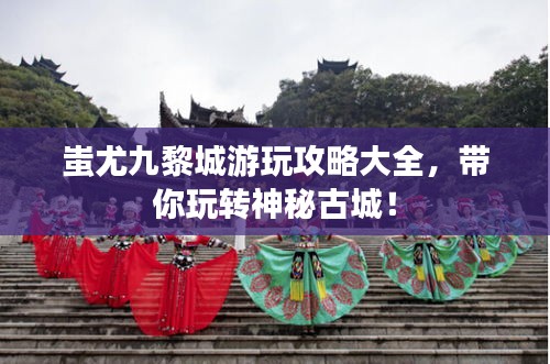 蚩尤九黎城游玩攻略大全，带你玩转神秘古城！