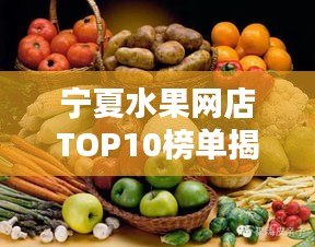 宁夏水果网店TOP10榜单揭晓,新鲜美味果实盛宴不容错过