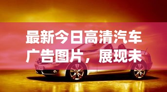 最新今日高清汽车广告图片，展现未来趋势与汽车魅力一网打尽