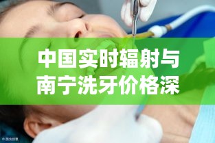 中国实时辐射与南宁洗牙价格深度解析及市场观察