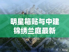 明星箱贴与中建锦绣兰庭最新动态