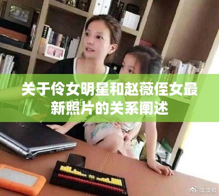 关于伶女明星和赵薇侄女最新照片的关系阐述