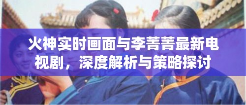 火神实时画面与李菁菁最新电视剧，深度解析与策略探讨