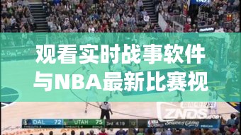 观看实时战事软件与NBA最新比赛视频全场，全面解析、专家指导与虚假宣传警惕