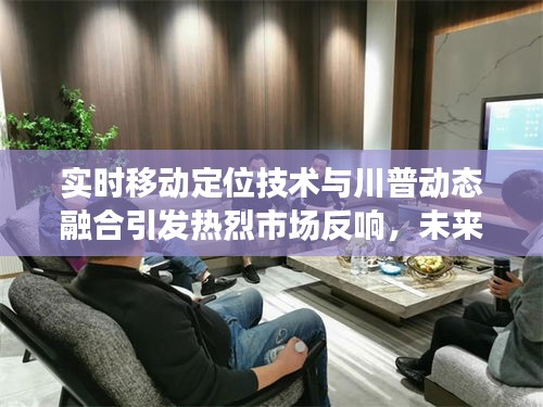 实时移动定位技术与川普动态融合引发热烈市场反响，未来展望无限广阔