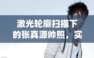 激光轮廓扫描下的张真源帅照,实时建模技术的正反两面论述与平衡观点解析
