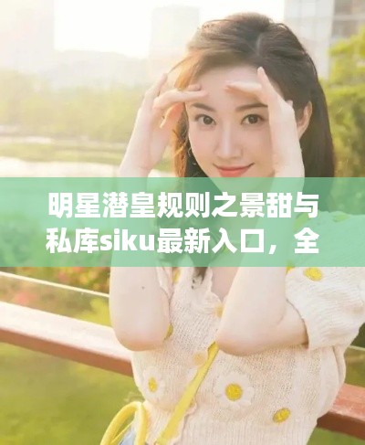 明星潜皇规则之景甜与私库siku最新入口，全面解析与防范虚假宣传