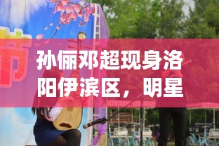 孙俪邓超现身洛阳伊滨区，明星面对面最新动态揭秘