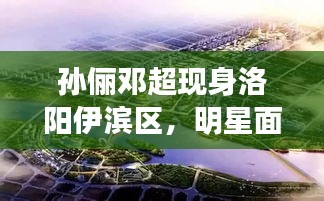 孙俪邓超现身洛阳伊滨区,明星面对面最新动态揭秘