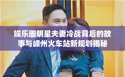 娱乐圈明星夫妻冷战背后的故事与嵊州火车站新规划揭秘
