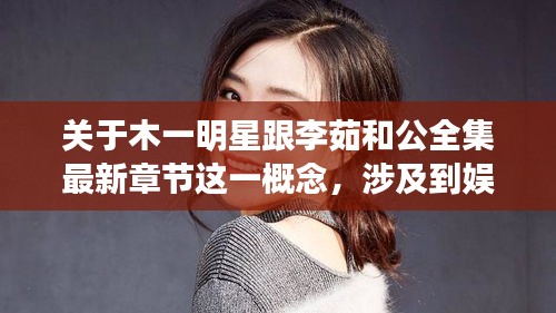 关于木一明星跟李茹和公全集最新章节这一概念,涉及到娱乐、文学等多个领域的内容更新与动态,以下是对其进行的详细解读。
