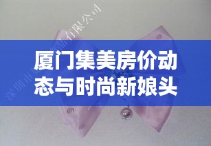 厦门集美房价动态与时尚新娘头饰潮流揭秘！