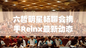 六哲明星畅聊会携手Reinx最新动态,共探音乐与科技交融之美
