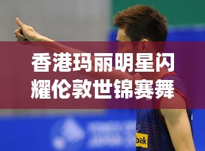 香港玛丽明星闪耀伦敦世锦赛舞台,最新报道揭秘其璀璨表现