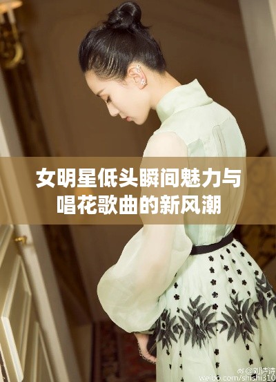女明星低头瞬间魅力与唱花歌曲的新风潮
