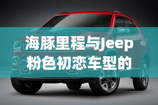海豚里程与Jeep粉色初恋车型的价值与价格深度探讨