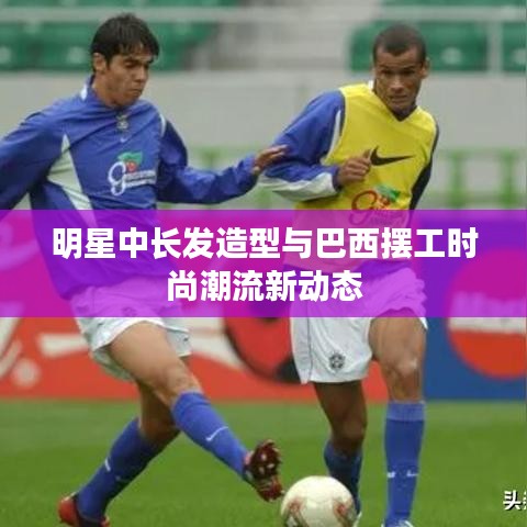 明星中长发造型与巴西摆工时尚潮流新动态