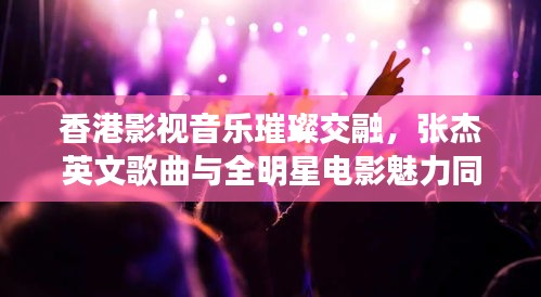 香港影视音乐璀璨交融,张杰英文歌曲与全明星电影魅力同游