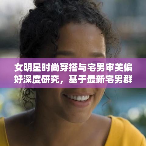 女明星时尚穿搭与宅男审美偏好深度研究,基于最新宅男群体分析揭秘时尚趋势