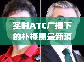 实时ATC广播下的朴槿惠最新消息,正反观点解析与平衡观察