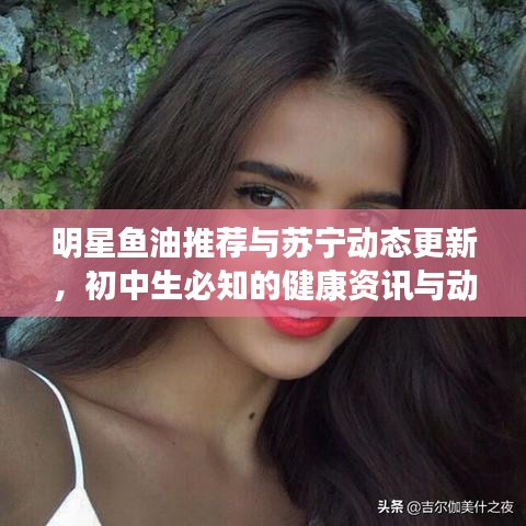 明星鱼油推荐与苏宁动态更新,初中生必知的健康资讯与动态