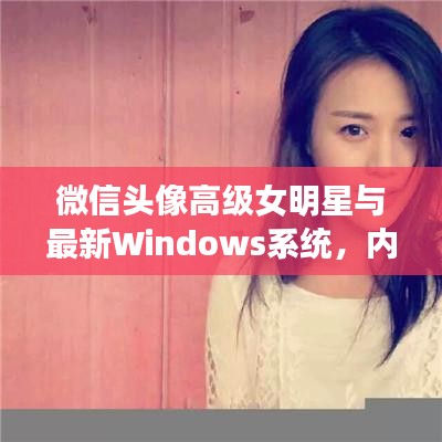 微信头像高级女明星与最新Windows系统,内涵、应用与防范