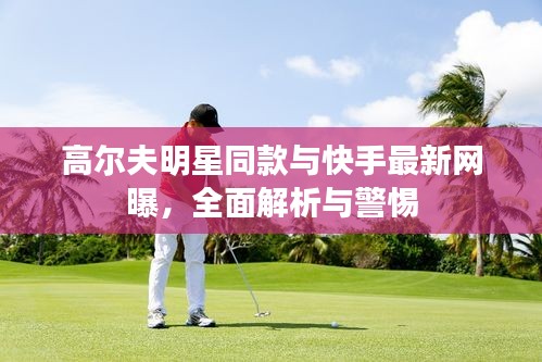 高尔夫明星同款与快手最新网曝，全面解析与警惕