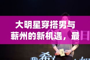 大明星穿搭男与蕲州的新机遇，最新招聘热潮揭秘