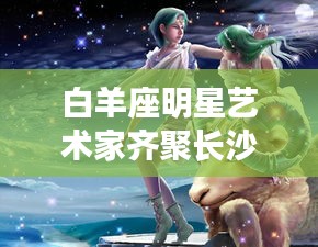 白羊座明星艺术家齐聚长沙星沙招聘盛会