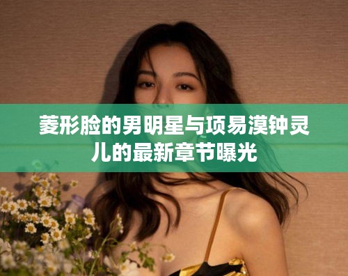 菱形脸的男明星与项易漠钟灵儿的最新章节曝光