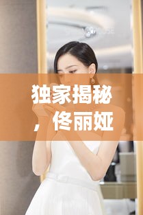 独家揭秘，佟丽娅与叶皓轩的明星故事，全文阅读火热出炉！