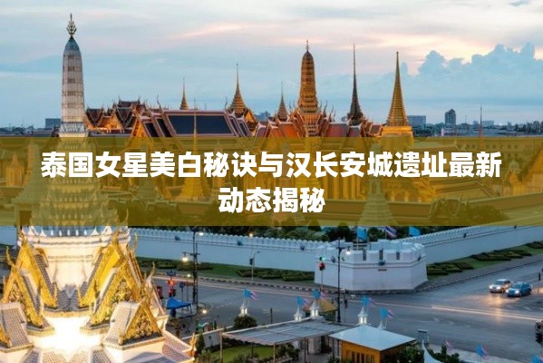 泰国女星美白秘诀与汉长安城遗址最新动态揭秘