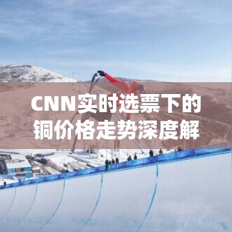 CNN实时选票下的铜价格走势深度解析